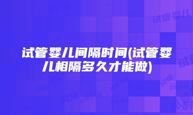 试管婴儿间隔时间(试管婴儿相隔多久才能做)