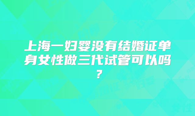 上海一妇婴没有结婚证单身女性做三代试管可以吗？