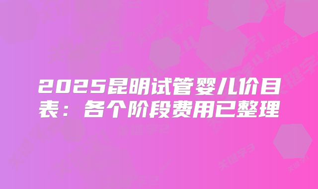 2025昆明试管婴儿价目表:各个阶段费用已整理