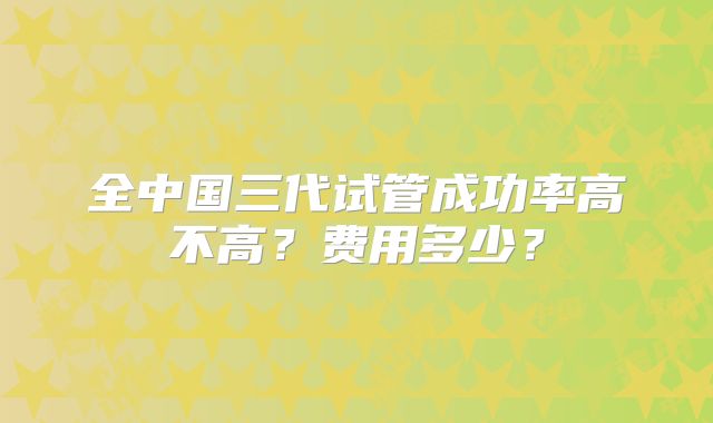 全中国三代试管成功率高不高?费用多少?