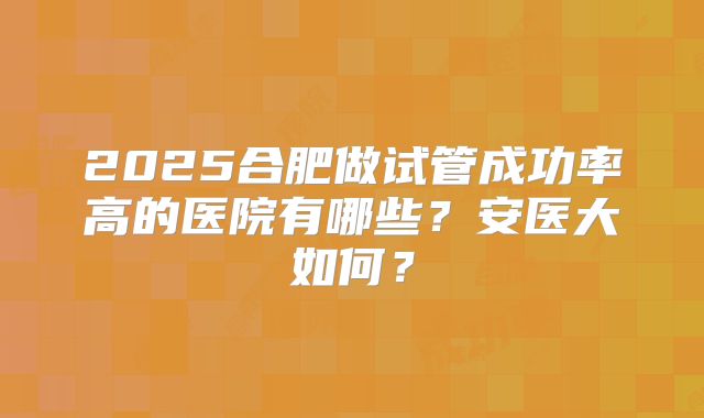 2025合肥做试管成功率高的医院有哪些?安医大如何?