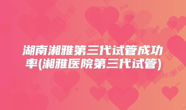 湖南湘雅第三代试管成功率(湘雅医院第三代试管)