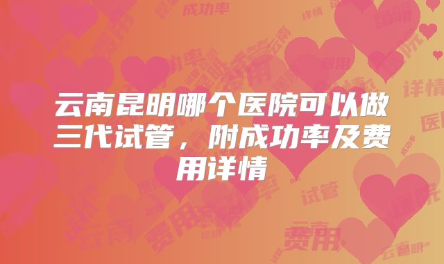 云南昆明哪个医院可以做三代试管，附成功率及费用详情