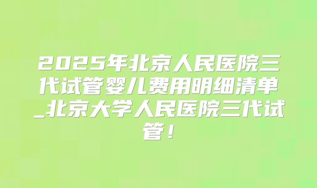2025年北京人民医院三代试管婴儿费用明细清单_北京大学人民医院三代试管!