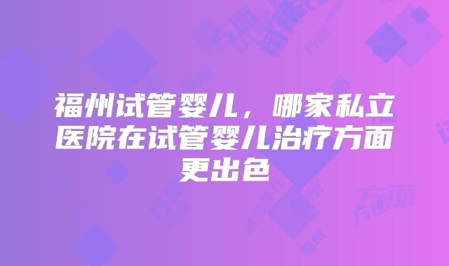福州试管婴儿,哪家私立医院在试管婴儿治疗方面更出色