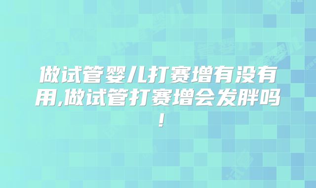 做试管婴儿打赛增有没有用,做试管打赛增会发胖吗！