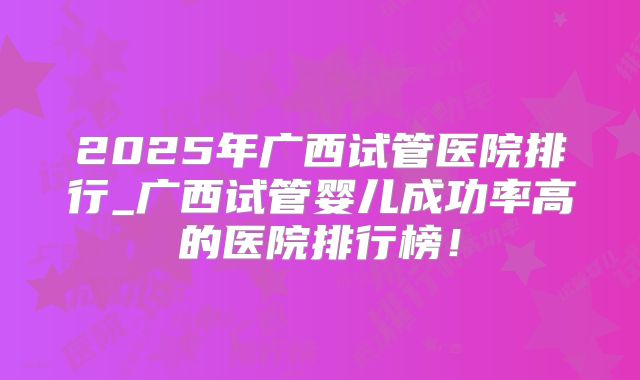 2025年广西试管医院排行_广西试管婴儿成功率高的医院排行榜!