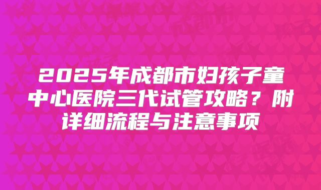 2025年成都市妇孩子童中心医院三代试管攻略?附详细流程与注意事项