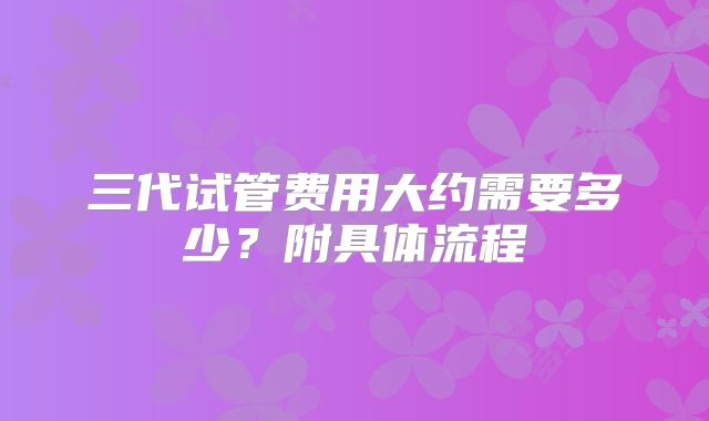 三代试管费用大约需要多少？附具体流程