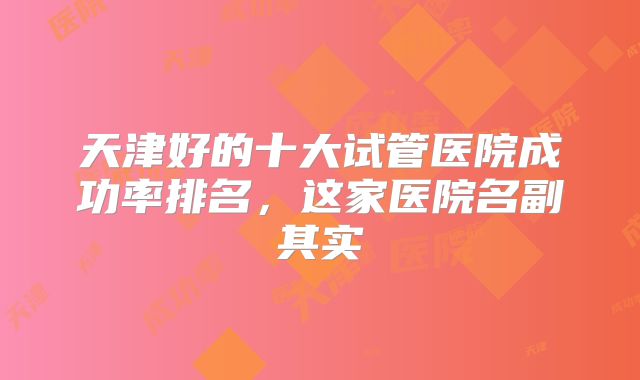 天津好的十大试管医院成功率排名，这家医院名副其实
