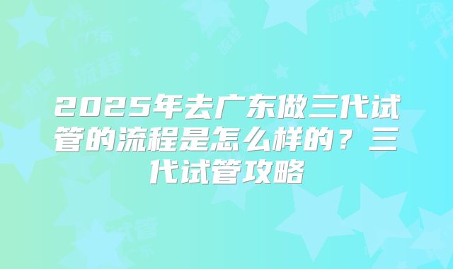2025年去广东做三代试管的流程是怎么样的？三代试管攻略