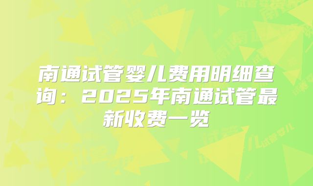 南通试管婴儿费用明细查询：2025年南通试管最新收费一览