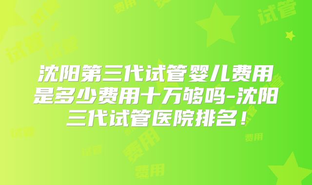 沈阳第三代试管婴儿费用是多少费用十万够吗-沈阳三代试管医院排名！