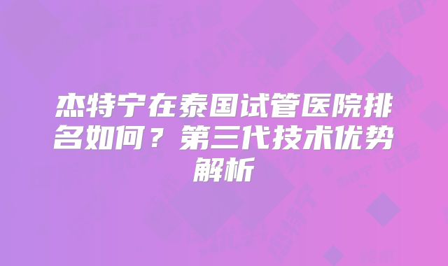 杰特宁在泰国试管医院排名如何？第三代技术优势解析