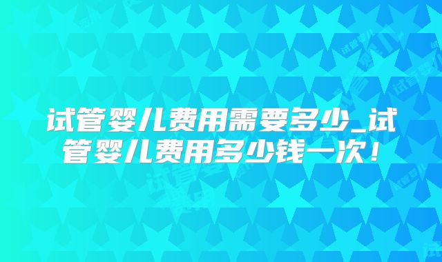 试管婴儿费用需要多少_试管婴儿费用多少钱一次！