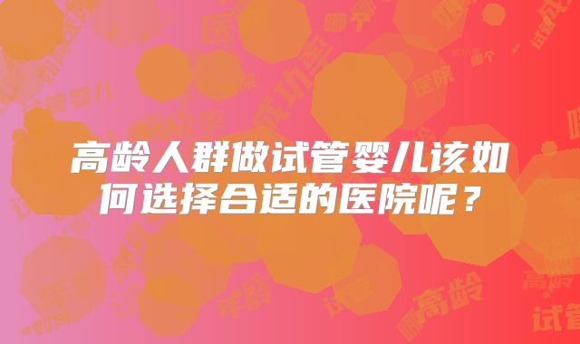 高龄人群做试管婴儿该如何选择合适的医院呢?