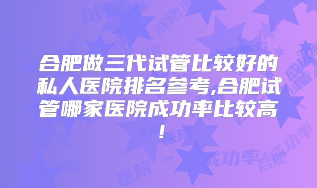 合肥做三代试管比较好的私人医院排名参考,合肥试管哪家医院成功率比较高！
