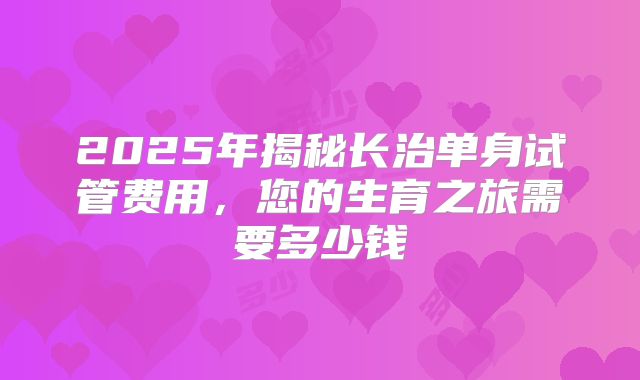 2025年揭秘长治单身试管费用，您的生育之旅需要多少钱