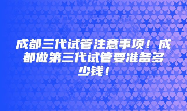 成都三代试管注意事项!成都做第三代试管要准备多少钱!