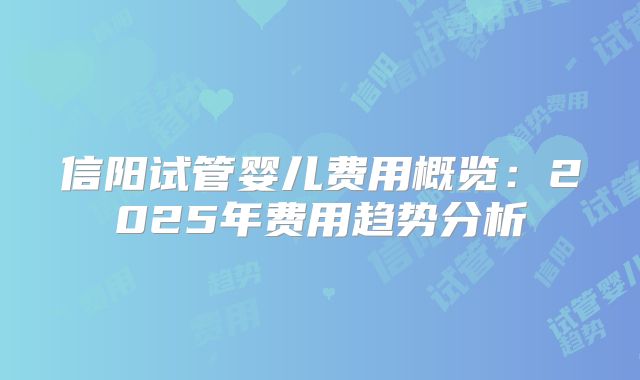 信阳试管婴儿费用概览:2025年费用趋势分析
