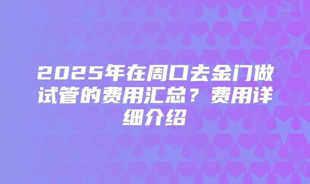 2025年在周口去金门做试管的费用汇总？费用详细介绍