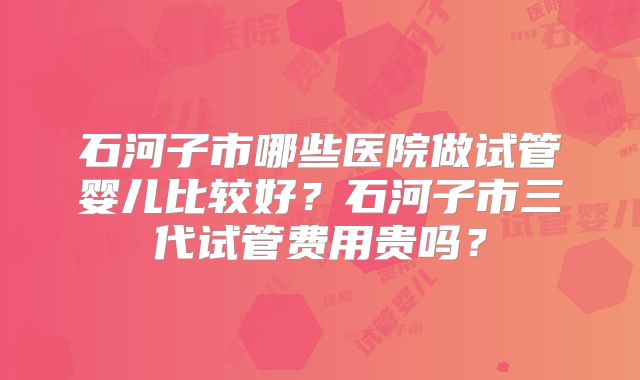 石河子市哪些医院做试管婴儿比较好?石河子市三代试管费用贵吗?