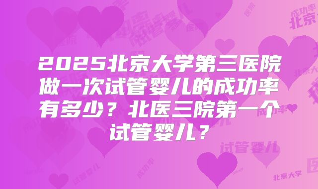 2025北京大学第三医院做一次试管婴儿的成功率有多少?北医三院第一个试管婴儿?