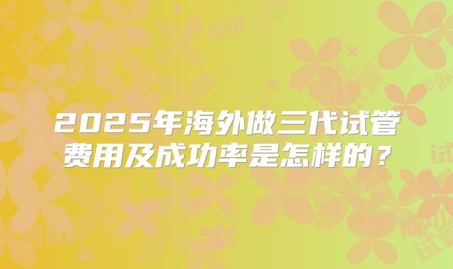 2025年海外做三代试管费用及成功率是怎样的?