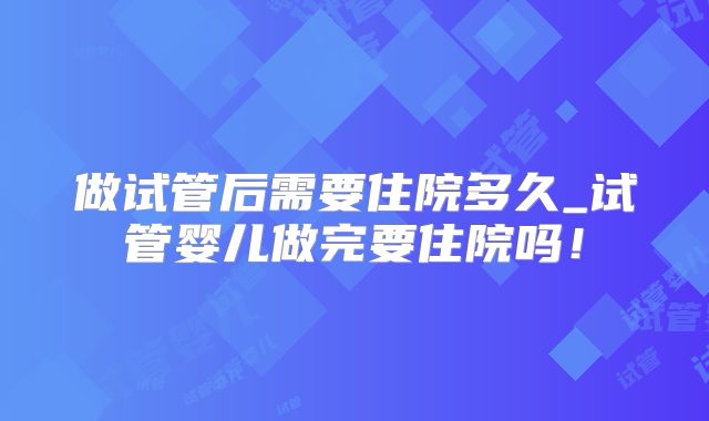 做试管后需要住院多久_试管婴儿做完要住院吗！