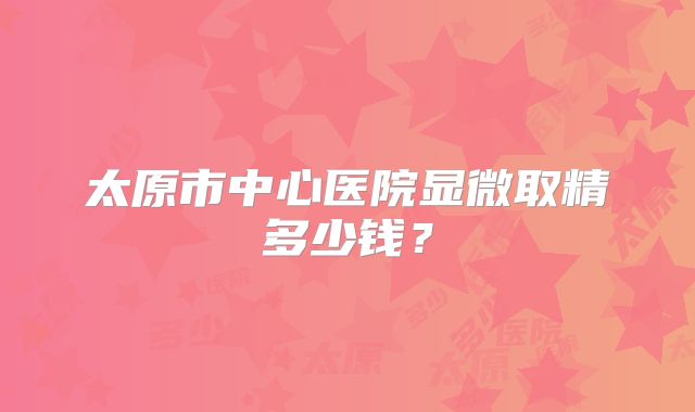 太原市中心医院显微取精多少钱？