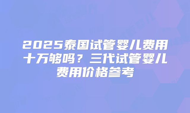 2025泰国试管婴儿费用十万够吗？三代试管婴儿费用价格参考