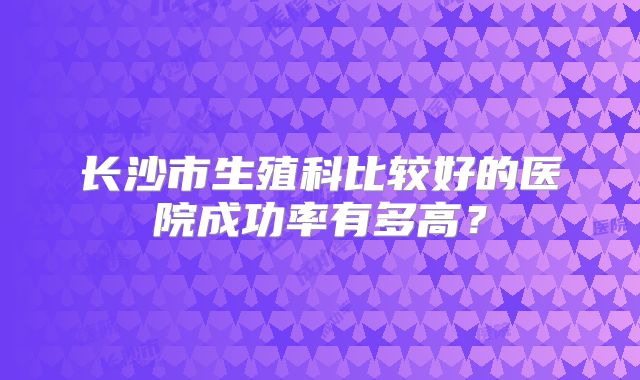 长沙市生殖科比较好的医院成功率有多高？