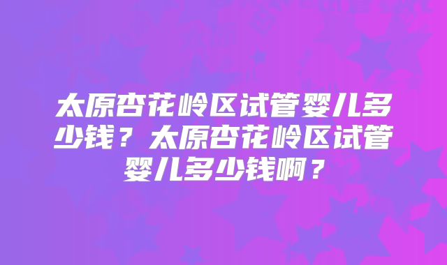 太原杏花岭区试管婴儿多少钱？太原杏花岭区试管婴儿多少钱啊？