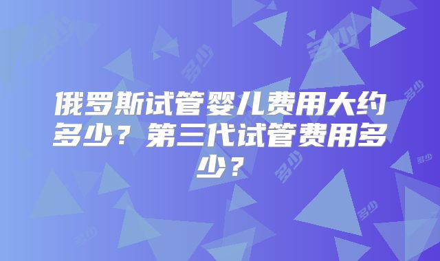 俄罗斯试管婴儿费用大约多少？第三代试管费用多少？