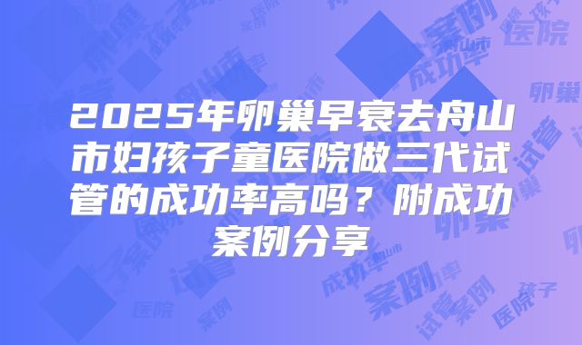 2025年卵巢早衰去舟山市妇孩子童医院做三代试管的成功率高吗？附成功案例分享
