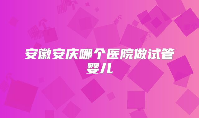 安徽安庆哪个医院做试管婴儿