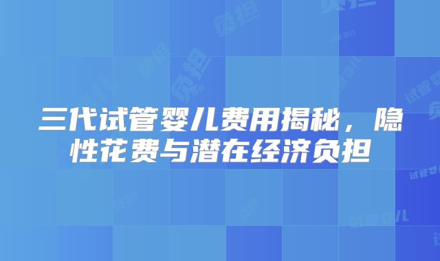 三代试管婴儿费用揭秘，隐性花费与潜在经济负担