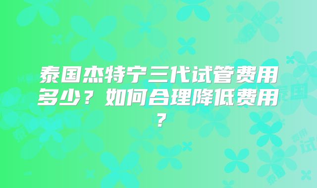 泰国杰特宁三代试管费用多少？如何合理降低费用？