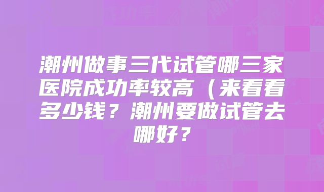潮州做事三代试管哪三家医院成功率较高(来看看多少钱?潮州要做试管去哪好?