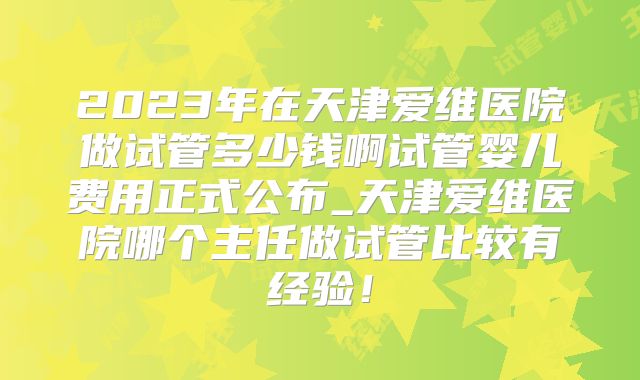 2023年在天津爱维医院做试管多少钱啊试管婴儿费用正式公布_天津爱维医院哪个主任做试管比较有经验!