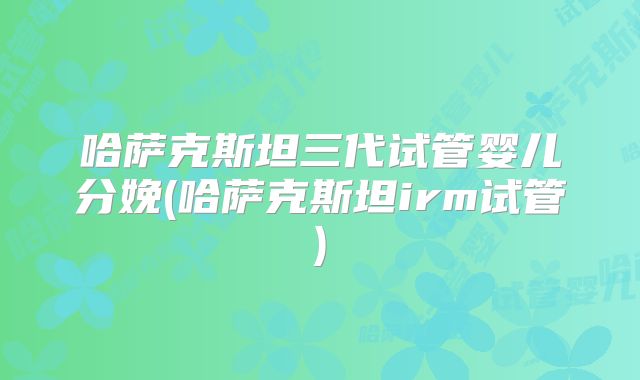 哈萨克斯坦三代试管婴儿分娩(哈萨克斯坦irm试管)