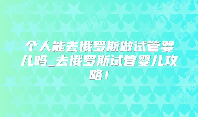个人能去俄罗斯做试管婴儿吗_去俄罗斯试管婴儿攻略！