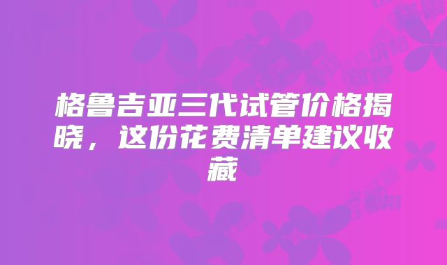 格鲁吉亚三代试管价格揭晓，这份花费清单建议收藏