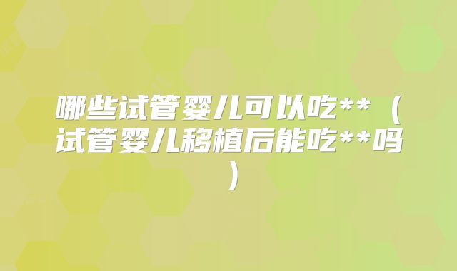 哪些试管婴儿可以吃**(试管婴儿移植后能吃**吗)