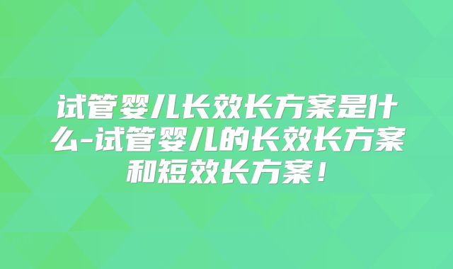 试管婴儿长效长方案是什么-试管婴儿的长效长方案和短效长方案！