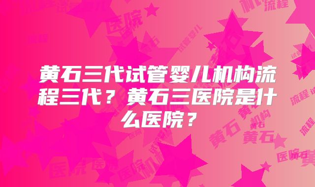 黄石三代试管婴儿机构流程三代？黄石三医院是什么医院？