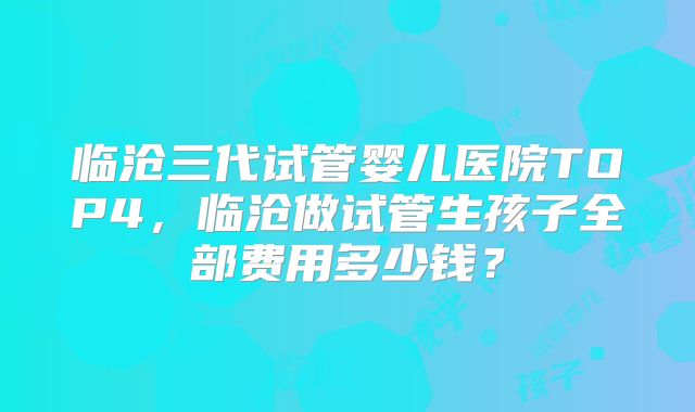 临沧三代试管婴儿医院TOP4,临沧做试管生孩子全部费用多少钱?