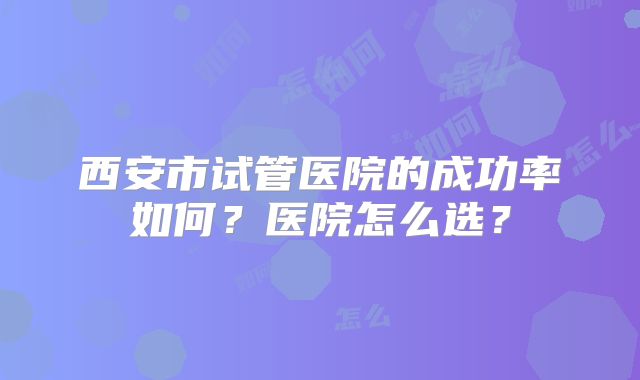 西安市试管医院的成功率如何？医院怎么选？