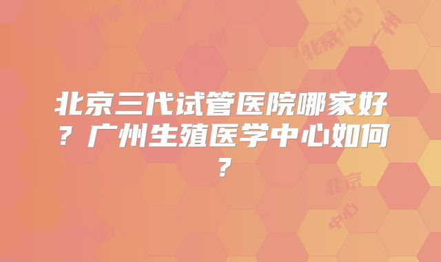 北京三代试管医院哪家好？广州生殖医学中心如何？