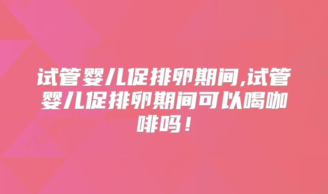 试管婴儿促排卵期间,试管婴儿促排卵期间可以喝咖啡吗！